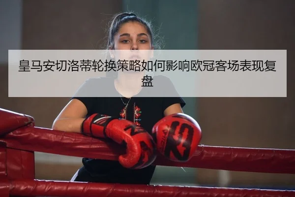 皇马安切洛蒂轮换策略如何影响欧冠客场表现复盘